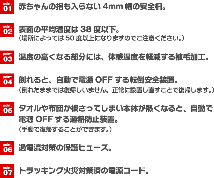point01 赤ちゃんの指も入らない4mm幅の安全柵。 point02 表面の平均温度は38度以下。(場所によっては50度以上になりますのでご注意ください。) point03 温度の高くなる部分には、体感温度を軽減する植毛加工。 point04 倒れると、自動で電源OFFする転倒安全装置。(倒れたままでは復帰しいません。正常に設置し直すことで復帰します。) point05 タオルや布団が被さってしまい本体が熱くなると、自動で電源OFFする過熱防止装置。(手動で復帰することができます。) point06 過電流対策の保護ヒューズ。 point07 トラッキング火災対策済の電源コード。